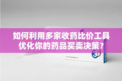 淮安如何利用多家收药比价工具优化你的药品买卖决策？
