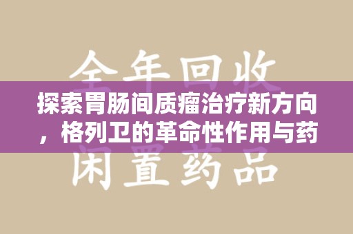 淮安探索胃肠间质瘤治疗新方向，格列卫的革命性作用与药物回收的意义