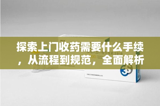淮安探索上门收药需要什么手续，从流程到规范，全面解析