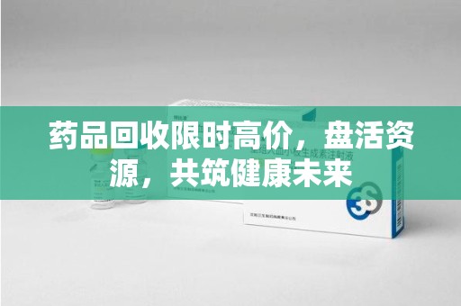 淮安药品回收限时高价，盘活资源，共筑健康未来