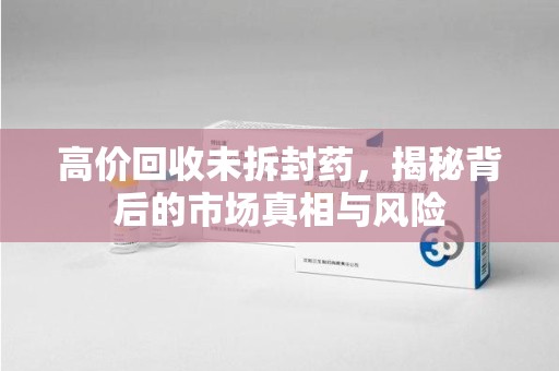 淮安高价回收未拆封药，揭秘背后的市场真相与风险