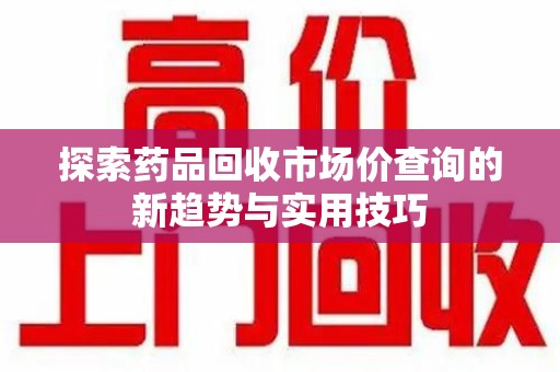淮安探索药品回收市场价查询的新趋势与实用技巧
