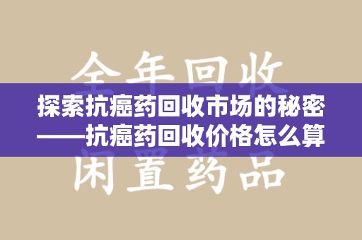 淮安探索抗癌药回收市场的秘密——抗癌药回收价格怎么算？