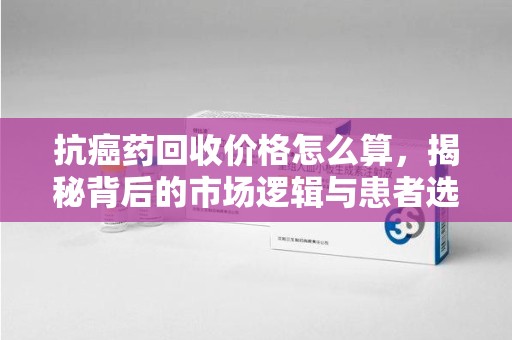 淮安抗癌药回收价格怎么算，揭秘背后的市场逻辑与患者选择