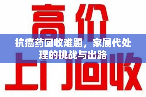 淮安抗癌药回收难题，家属代处理的挑战与出路