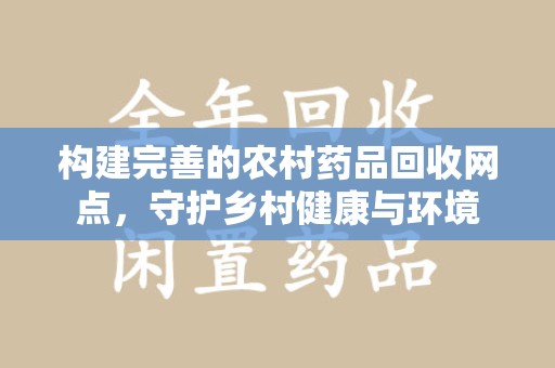淮安构建完善的农村药品回收网点，守护乡村健康与环境