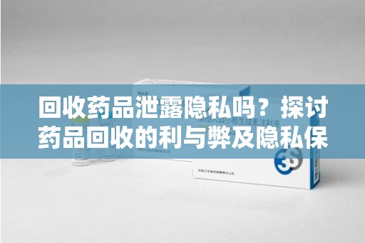 淮安回收药品泄露隐私吗？探讨药品回收的利与弊及隐私保护措施