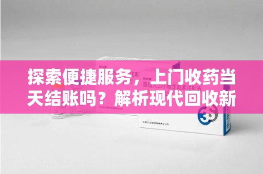 淮安探索便捷服务，上门收药当天结账吗？解析现代回收新模式