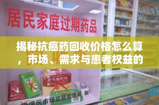淮安揭秘抗癌药回收价格怎么算，市场、需求与患者权益的平衡之道