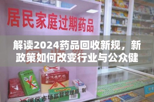 淮安解读2024药品回收新规，新政策如何改变行业与公众健康