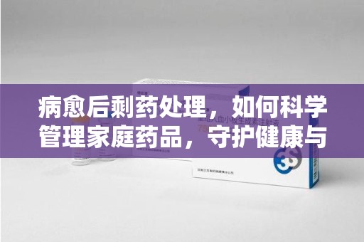 淮安病愈后剩药处理，如何科学管理家庭药品，守护健康与环境