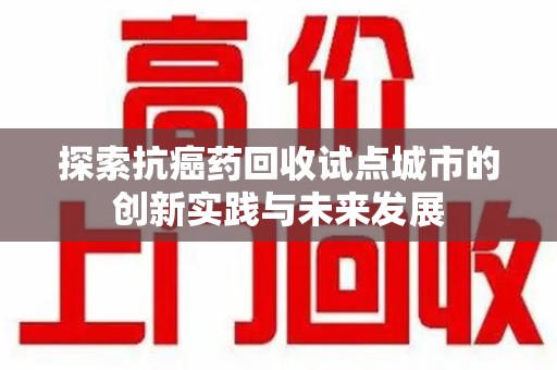 淮安探索抗癌药回收试点城市的创新实践与未来发展