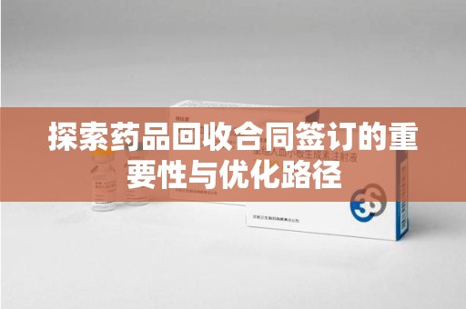 淮安探索药品回收合同签订的重要性与优化路径