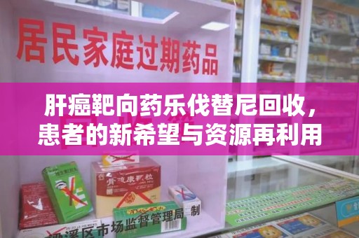 淮安肝癌靶向药乐伐替尼回收，患者的新希望与资源再利用