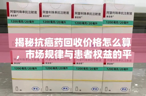 淮安揭秘抗癌药回收价格怎么算，市场规律与患者权益的平衡点