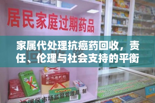 淮安家属代处理抗癌药回收，责任、伦理与社会支持的平衡