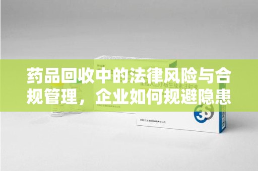 淮安药品回收中的法律风险与合规管理，企业如何规避隐患