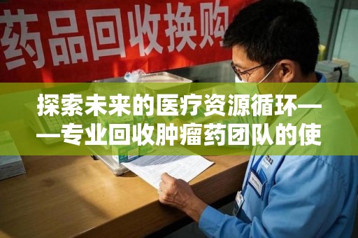淮安探索未来的医疗资源循环——专业回收肿瘤药团队的使命与价值