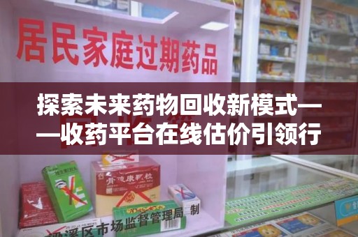 淮安探索未来药物回收新模式——收药平台在线估价引领行业变革
