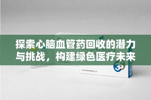 淮安探索心脑血管药回收的潜力与挑战，构建绿色医疗未来