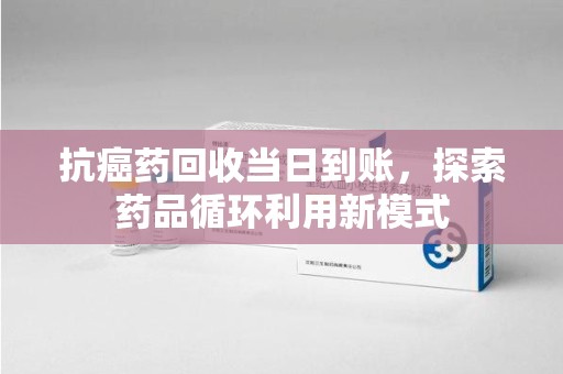 淮安抗癌药回收当日到账，探索药品循环利用新模式