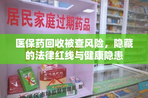 淮安医保药回收被查风险，隐藏的法律红线与健康隐患