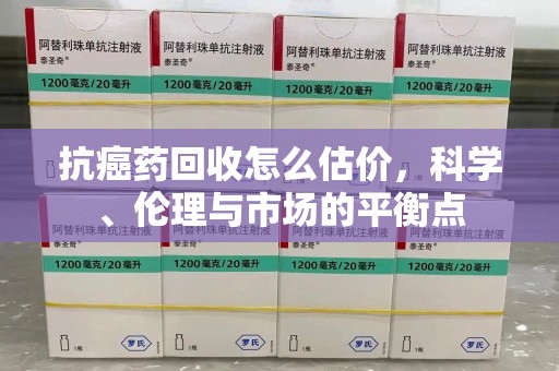 淮安抗癌药回收怎么估价，科学、伦理与市场的平衡点