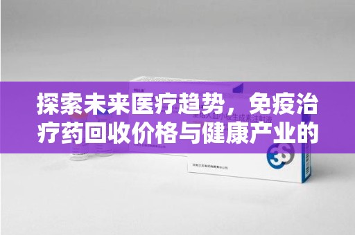 淮安探索未来医疗趋势，免疫治疗药回收价格与健康产业的革新
