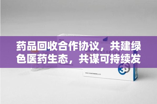 淮安药品回收合作协议，共建绿色医药生态，共谋可持续发展未来