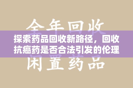 淮安探索药品回收新路径，回收抗癌药是否合法引发的伦理与法律思考