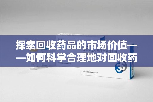 淮安探索回收药品的市场价值——如何科学合理地对回收药品进行估价