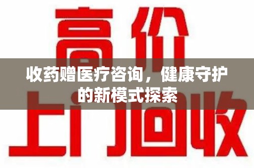淮安收药赠医疗咨询，健康守护的新模式探索