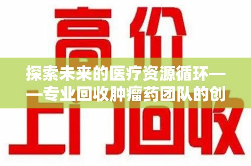 淮安探索未来的医疗资源循环——专业回收肿瘤药团队的创新之路