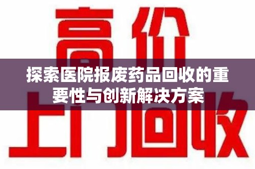 淮安探索医院报废药品回收的重要性与创新解决方案