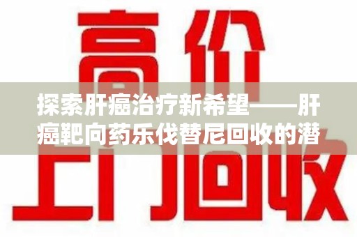 淮安探索肝癌治疗新希望——肝癌靶向药乐伐替尼回收的潜力与价值