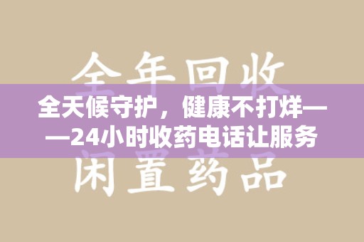 淮安全天候守护，健康不打烊——24小时收药电话让服务触手可及