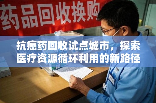 淮安抗癌药回收试点城市，探索医疗资源循环利用的新路径
