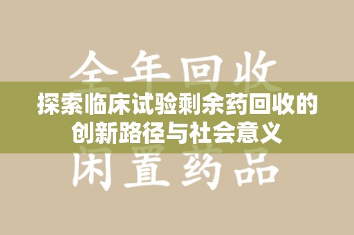 淮安探索临床试验剩余药回收的创新路径与社会意义